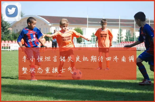 李小恒坦言错失良机期待回济南调整状态重振士气