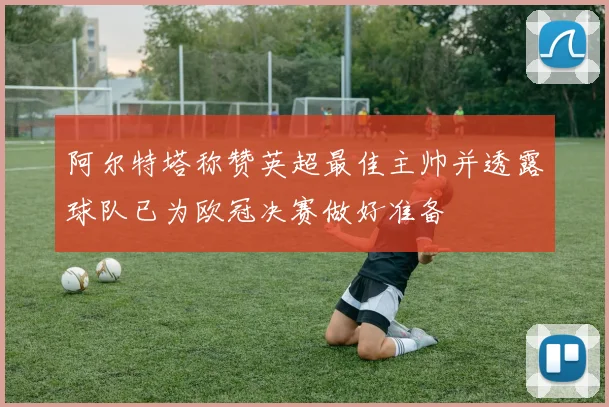 阿尔特塔称赞英超最佳主帅并透露球队已为欧冠决赛做好准备