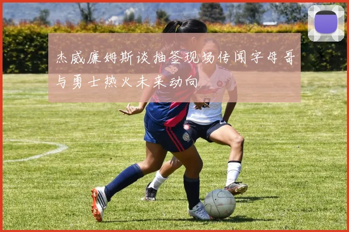 杰威廉姆斯谈抽签现场传闻字母哥与勇士热火未来动向