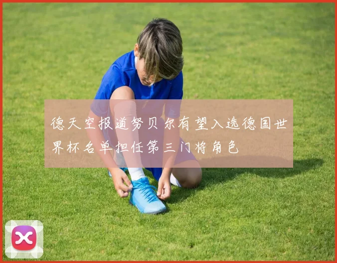 德天空报道努贝尔有望入选德国世界杯名单担任第三门将角色
