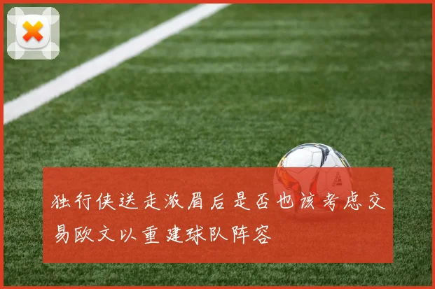 独行侠送走浓眉后是否也该考虑交易欧文以重建球队阵容