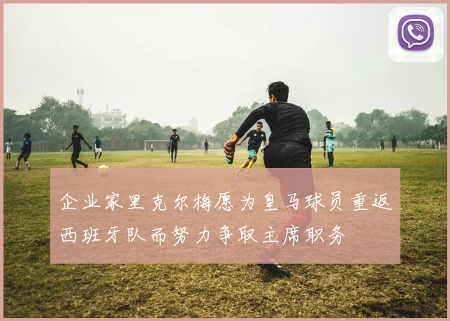 企业家里克尔梅愿为皇马球员重返西班牙队而努力争取主席职务