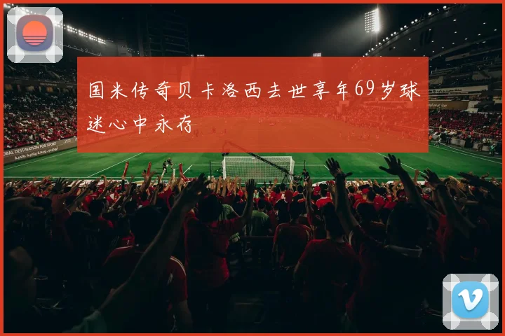 国米传奇贝卡洛西去世享年69岁球迷心中永存