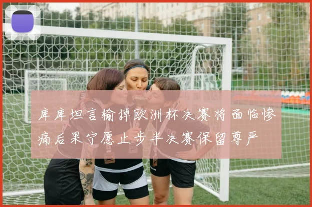 库库坦言输掉欧洲杯决赛将面临惨痛后果宁愿止步半决赛保留尊严