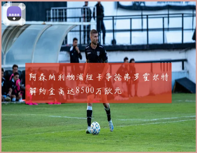 阿森纳利物浦纽卡争抢弗罗霍尔特解约金高达8500万欧元
