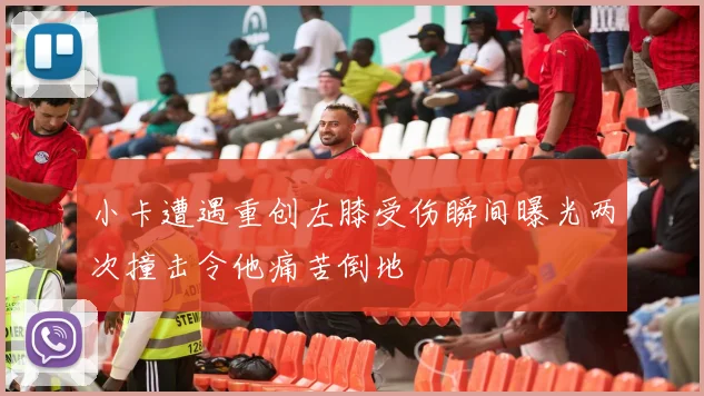 小卡遭遇重创左膝受伤瞬间曝光两次撞击令他痛苦倒地