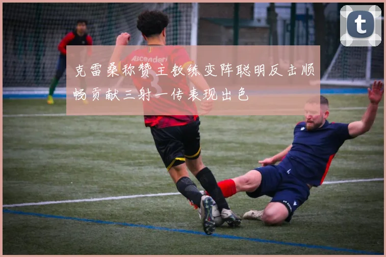 克雷桑称赞主教练变阵聪明反击顺畅贡献三射一传表现出色