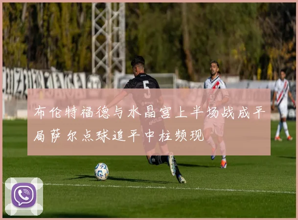 布伦特福德与水晶宫上半场战成平局萨尔点球追平中柱频现