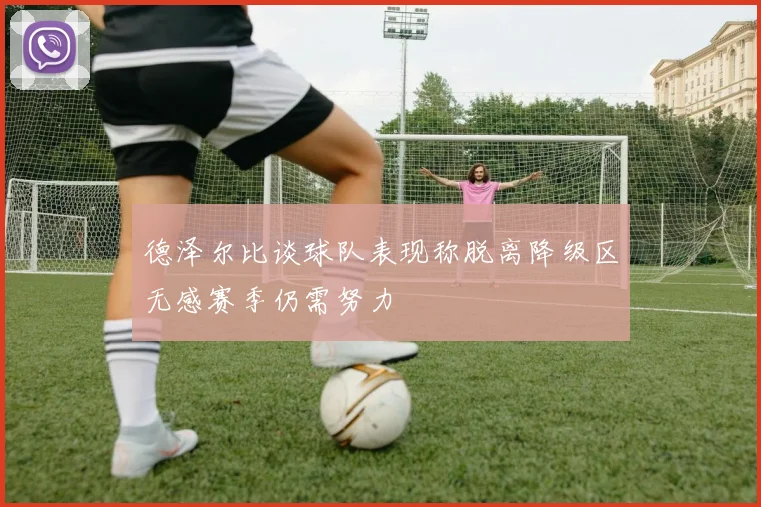德泽尔比谈球队表现称脱离降级区无感赛季仍需努力
